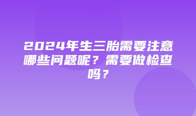 2024年生三胎需要注意哪些问题呢？需要做检查吗？