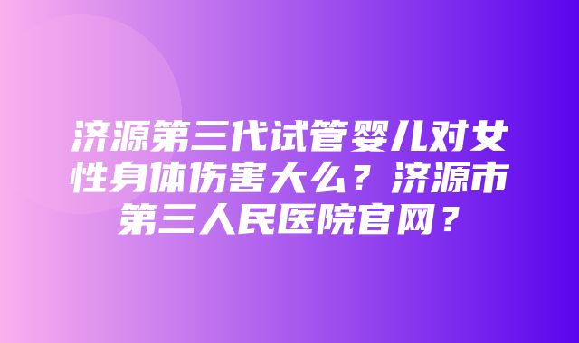 济源第三代试管婴儿对女性身体伤害大么？济源市第三人民医院官网？