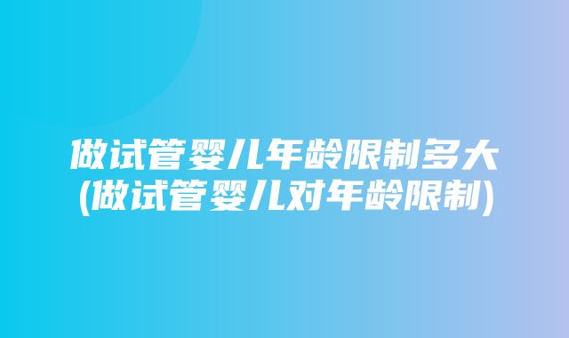 做试管婴儿年龄限制多大(做试管婴儿对年龄限制)