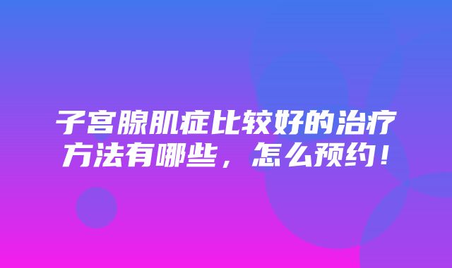 子宫腺肌症比较好的治疗方法有哪些，怎么预约！