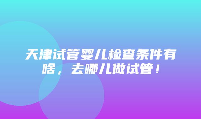 天津试管婴儿检查条件有啥，去哪儿做试管！