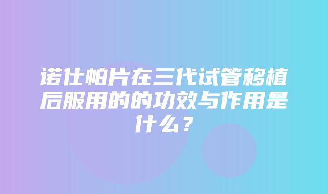 诺仕帕片在三代试管移植后服用的的功效与作用是什么？