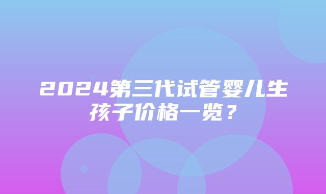 2024第三代试管婴儿生孩子价格一览？