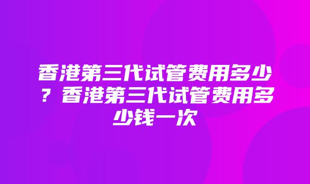 香港第三代试管费用多少？香港第三代试管费用多少钱一次