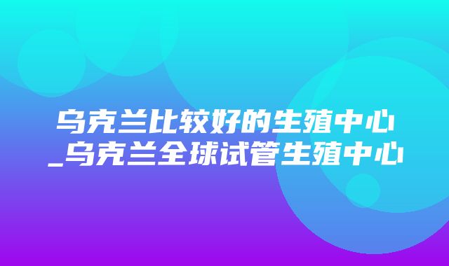 乌克兰比较好的生殖中心_乌克兰全球试管生殖中心