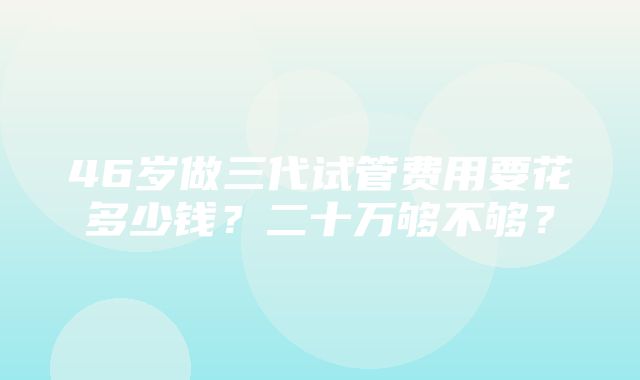 46岁做三代试管费用要花多少钱？二十万够不够？