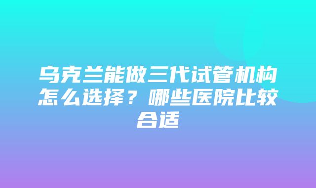 乌克兰能做三代试管机构怎么选择？哪些医院比较合适