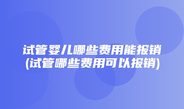 试管婴儿哪些费用能报销(试管哪些费用可以报销)