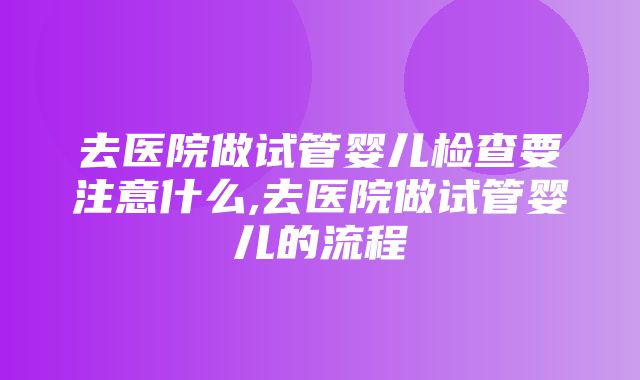 去医院做试管婴儿检查要注意什么,去医院做试管婴儿的流程