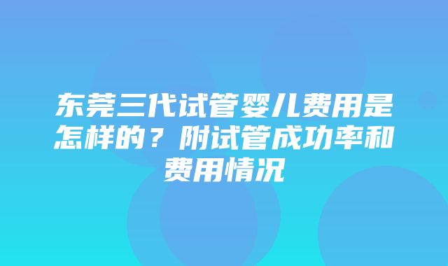 东莞三代试管婴儿费用是怎样的？附试管成功率和费用情况