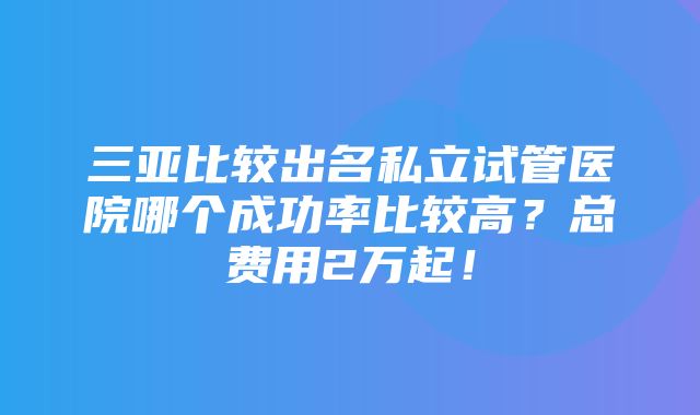 三亚比较出名私立试管医院哪个成功率比较高？总费用2万起！