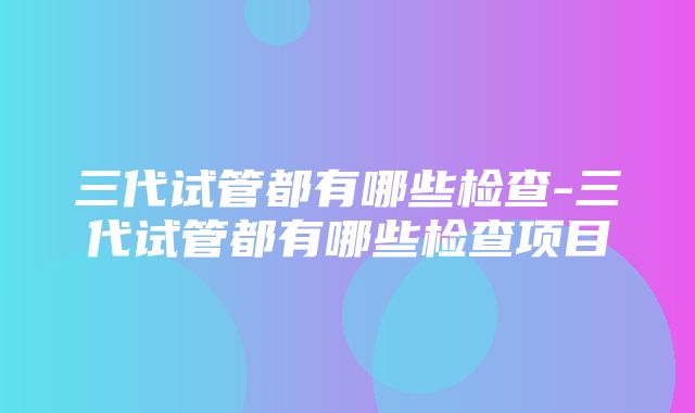 三代试管都有哪些检查-三代试管都有哪些检查项目