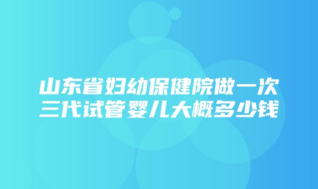 山东省妇幼保健院做一次三代试管婴儿大概多少钱