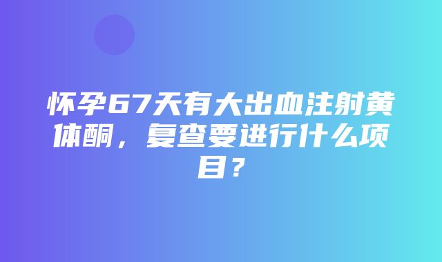 怀孕67天有大出血注射黄体酮，复查要进行什么项目？