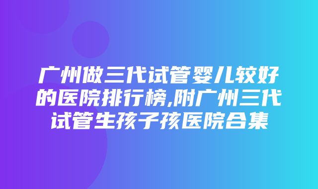 广州做三代试管婴儿较好的医院排行榜,附广州三代试管生孩子孩医院合集