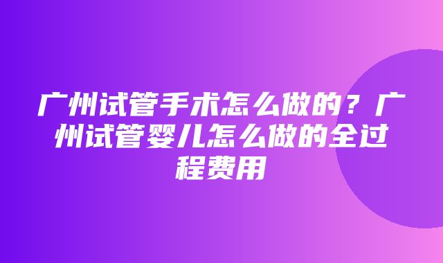 广州试管手术怎么做的？广州试管婴儿怎么做的全过程费用