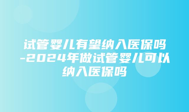 试管婴儿有望纳入医保吗-2024年做试管婴儿可以纳入医保吗