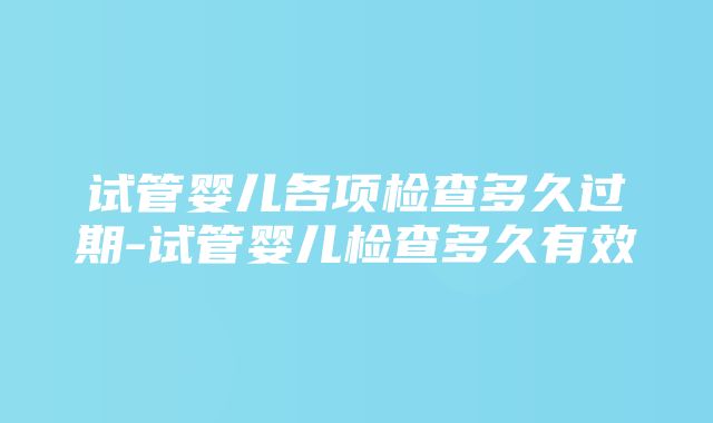 试管婴儿各项检查多久过期-试管婴儿检查多久有效