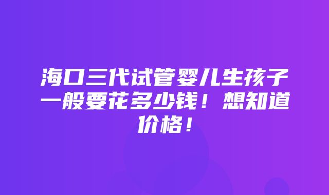 海口三代试管婴儿生孩子一般要花多少钱！想知道价格！