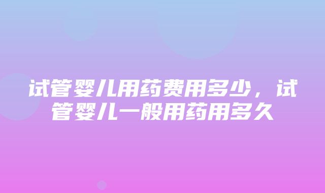 试管婴儿用药费用多少，试管婴儿一般用药用多久