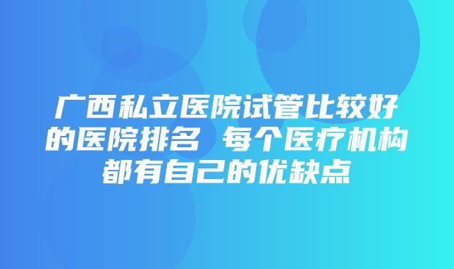 广西私立医院试管比较好的医院排名 每个医疗机构都有自己的优缺点