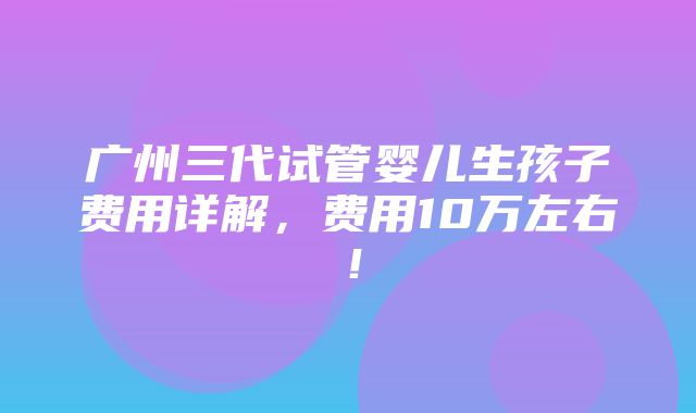 广州三代试管婴儿生孩子费用详解，费用10万左右！