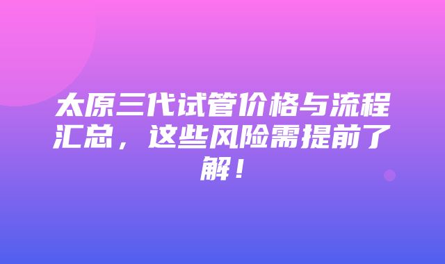 太原三代试管价格与流程汇总，这些风险需提前了解！