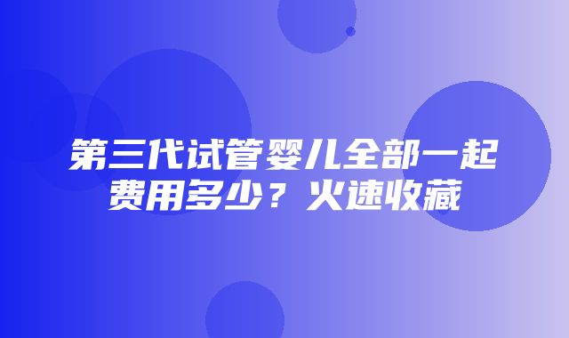 第三代试管婴儿全部一起费用多少？火速收藏