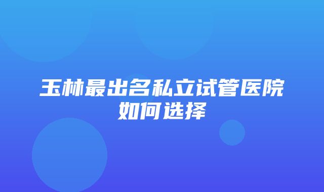 玉林最出名私立试管医院如何选择