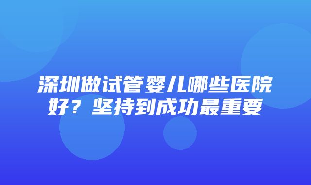 深圳做试管婴儿哪些医院好？坚持到成功最重要