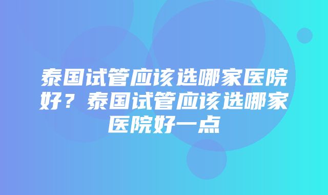 泰国试管应该选哪家医院好？泰国试管应该选哪家医院好一点