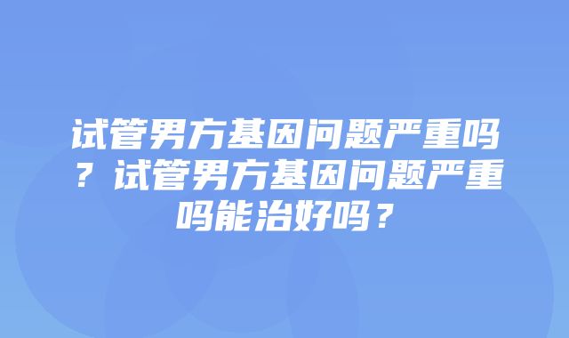 试管男方基因问题严重吗？试管男方基因问题严重吗能治好吗？