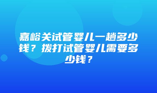 嘉峪关试管婴儿一趟多少钱？拨打试管婴儿需要多少钱？