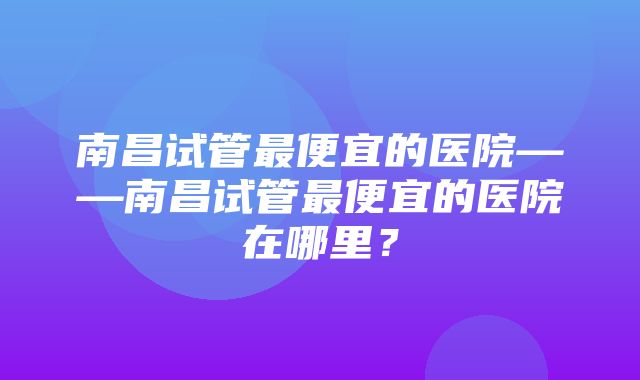 南昌试管最便宜的医院——南昌试管最便宜的医院在哪里？