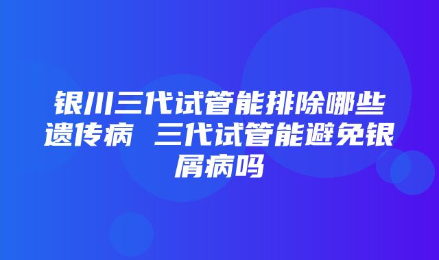 银川三代试管能排除哪些遗传病 三代试管能避免银屑病吗