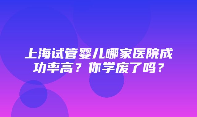 上海试管婴儿哪家医院成功率高？你学废了吗？