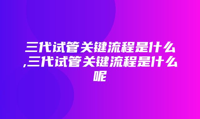 三代试管关键流程是什么,三代试管关键流程是什么呢