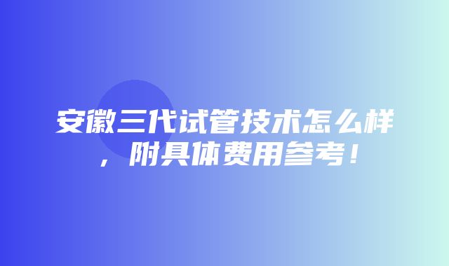 安徽三代试管技术怎么样，附具体费用参考！