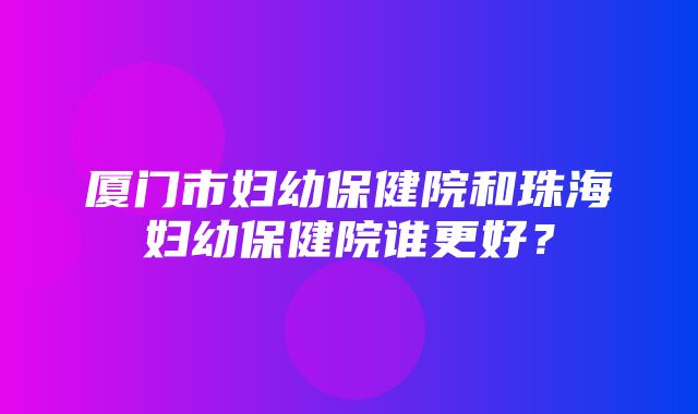 厦门市妇幼保健院和珠海妇幼保健院谁更好？