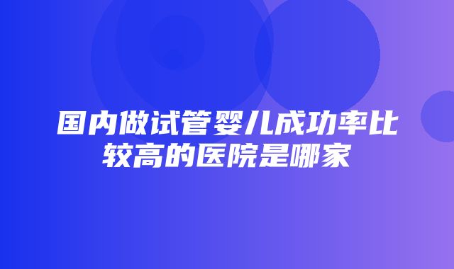 国内做试管婴儿成功率比较高的医院是哪家