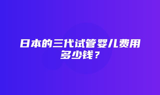 日本的三代试管婴儿费用多少钱？