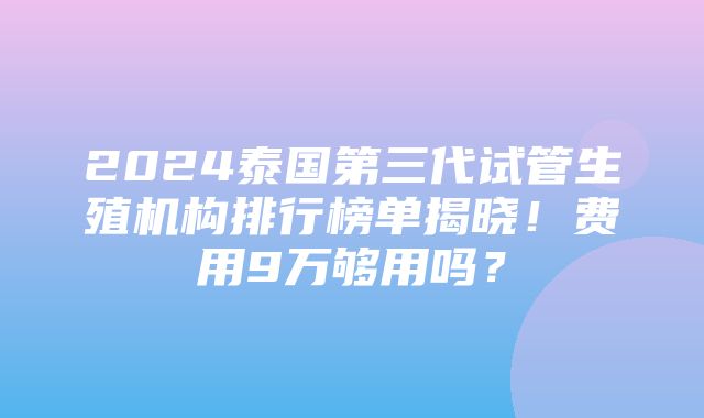 2024泰国第三代试管生殖机构排行榜单揭晓！费用9万够用吗？