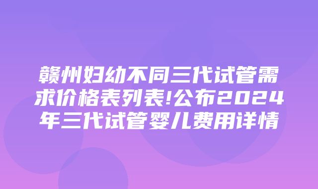 赣州妇幼不同三代试管需求价格表列表!公布2024年三代试管婴儿费用详情