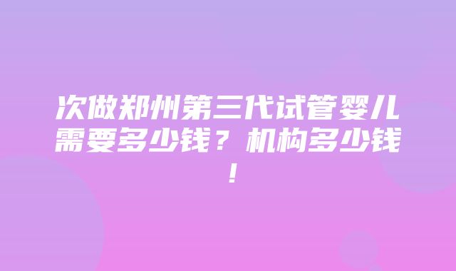 次做郑州第三代试管婴儿需要多少钱？机构多少钱！