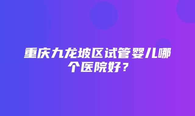 重庆九龙坡区试管婴儿哪个医院好？