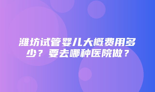 潍坊试管婴儿大概费用多少？要去哪种医院做？