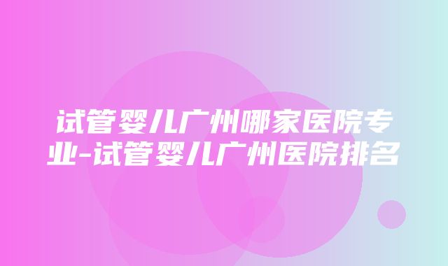 试管婴儿广州哪家医院专业-试管婴儿广州医院排名