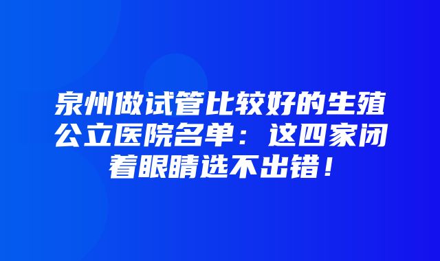 泉州做试管比较好的生殖公立医院名单：这四家闭着眼睛选不出错！