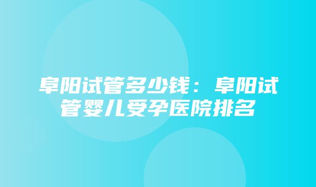 阜阳试管多少钱：阜阳试管婴儿受孕医院排名