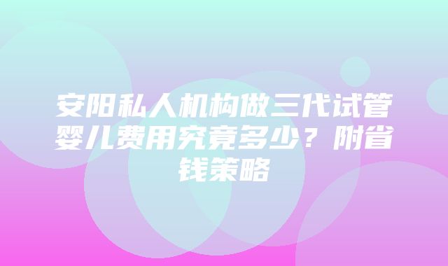 安阳私人机构做三代试管婴儿费用究竟多少？附省钱策略